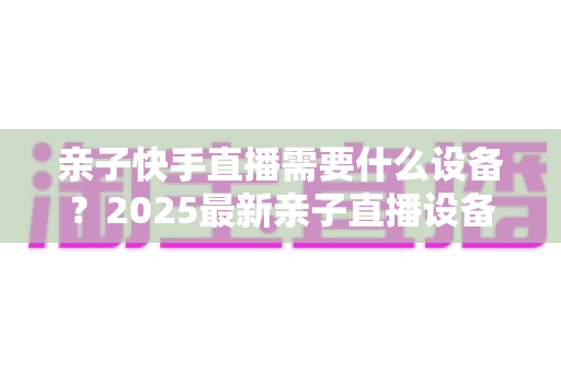 亲子快手直播需要什么设备?2025最新亲子直播设备清单与选购全攻略 亲子快手直播需要什么设备?2025最新亲子直播设备清单与选购全攻略