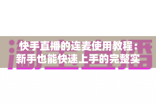 快手直播的连麦使用教程：新手也能快速上手的完整实战指南