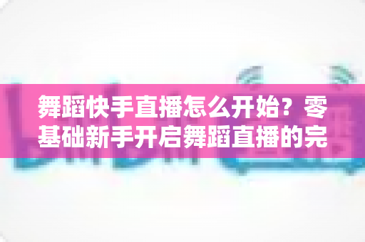 舞蹈快手直播怎么开始?零基础新手开启舞蹈直播的完整实战攻略 舞蹈快手直播怎么开始?零基础新手开启舞蹈直播的完整实战攻略