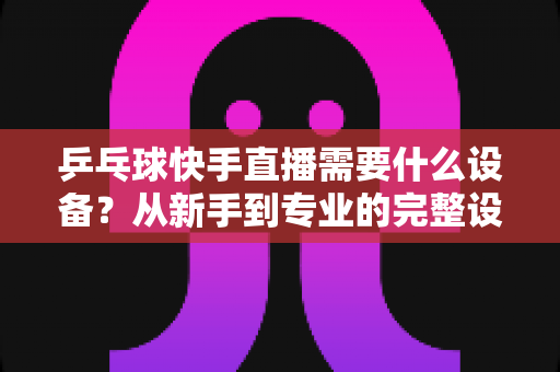 乒乓球快手直播需要什么设备？从新手到专业的完整设备清单与选购指南