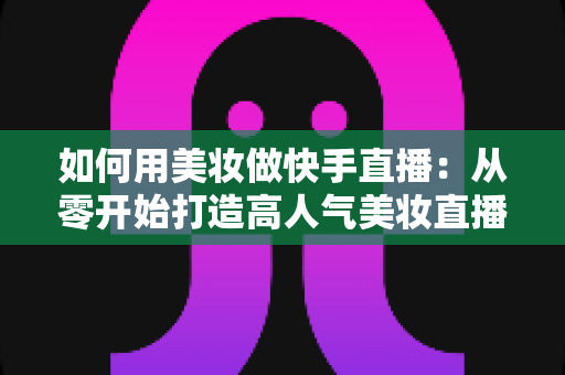 如何用美妆做快手直播:从零开始打造高人气美妆直播间的完整实战指南 如何用美妆做快手直播:从零开始打造高人气美妆直播间的完整实战指南