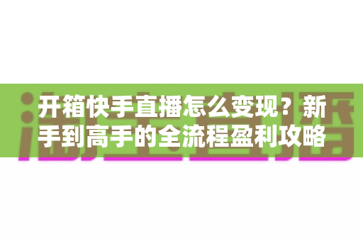 开箱快手直播怎么变现?新手到高手的全流程盈利攻略与实战指南 开箱快手直播怎么变现?新手到高手的全流程盈利攻略与实战指南