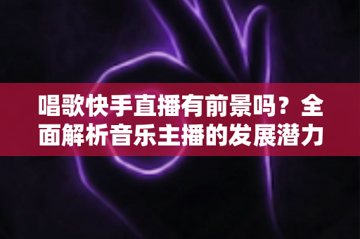 唱歌快手直播有前景吗？全面解析音乐主播的发展潜力与变现路径