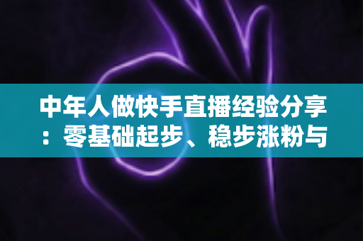 中年人做快手直播经验分享:零基础起步、稳步涨粉与持续变现的实战指南 中年人做快手直播经验分享:零基础起步、稳步涨粉与持续变现的实战指南