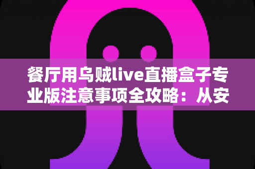 餐厅用乌贼live直播盒子专业版注意事项全攻略：从安装到运营，让您的餐厅直播专业又安心