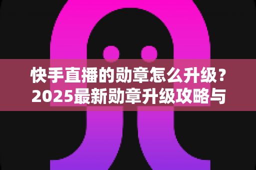 快手直播的勋章怎么升级？2025最新勋章升级攻略与亲密度提升技巧全解析