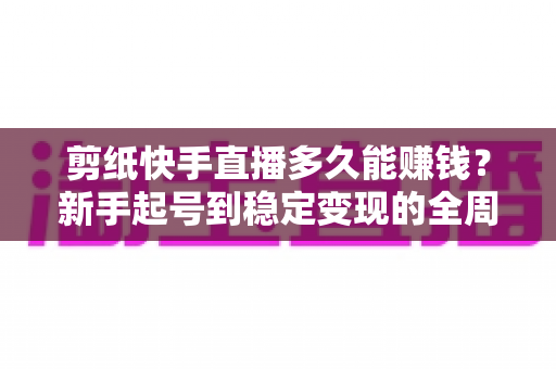 剪纸快手直播多久能赚钱？新手起号到稳定变现的全周期解析与提速指南
