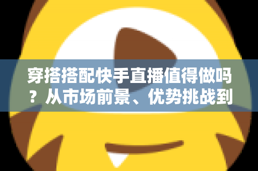 穿搭搭配快手直播值得做吗?从市场前景、优势挑战到入局攻略的全面解析 穿搭搭配快手直播值得做吗?从市场前景、优势挑战到入局攻略的全面解析