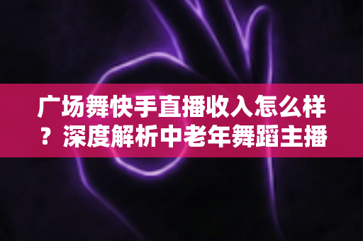广场舞快手直播收入怎么样？深度解析中老年舞蹈主播的真实赚钱潜力与变现方法