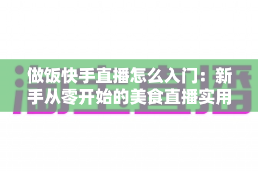做饭快手直播怎么入门:新手从零开始的美食直播实用全攻略 做饭快手直播怎么入门:新手从零开始的美食直播实用全攻略