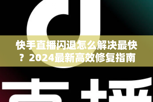 快手直播闪退怎么解决最快？2024最新高效修复指南，几分钟恢复正常直播