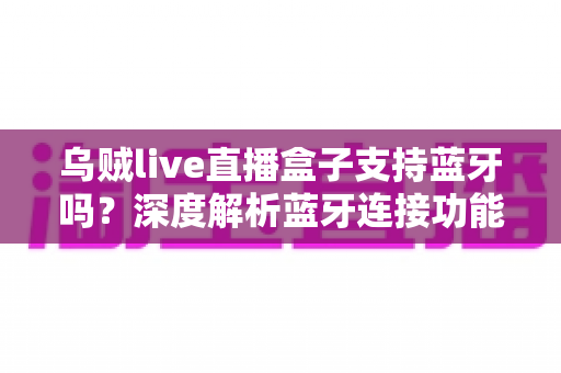 乌贼live直播盒子支持蓝牙吗？深度解析蓝牙连接功能与完整使用指南