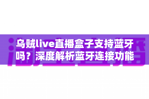 乌贼live直播盒子支持蓝牙吗？深度解析蓝牙连接功能与完整使用指南