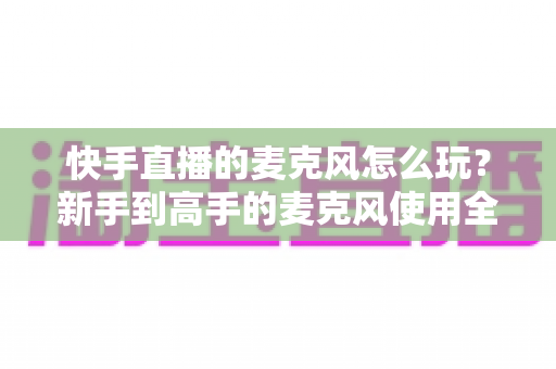 快手直播的麦克风怎么玩？新手到高手的麦克风使用全攻略