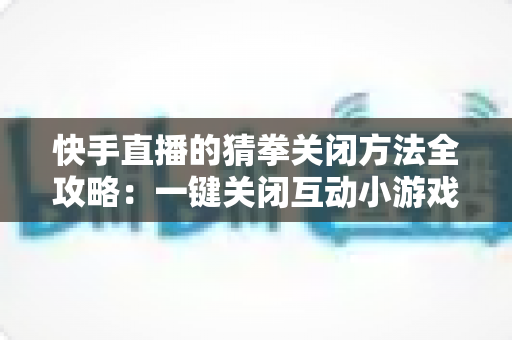 快手直播的猜拳关闭方法全攻略：一键关闭互动小游戏，还原清爽直播间体验