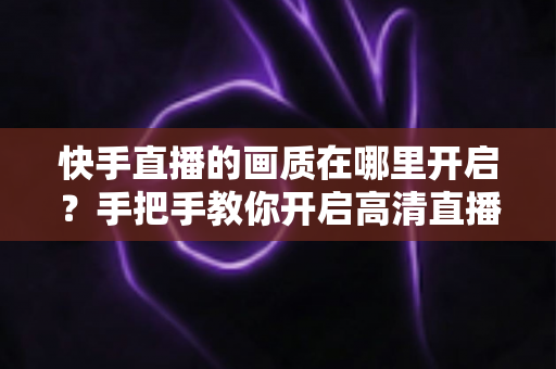 快手直播的画质在哪里开启？手把手教你开启高清直播画质的完整实用指南