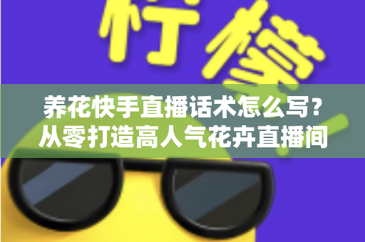 养花快手直播话术怎么写？从零打造高人气花卉直播间的实战指南