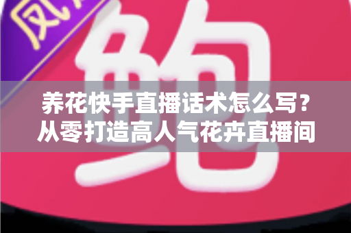 养花快手直播话术怎么写？从零打造高人气花卉直播间的实战指南