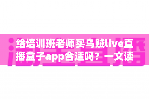 给培训班老师买乌贼live直播盒子app合适吗?一文读懂选购价值与实用建议 给培训班老师买乌贼live直播盒子app合适吗?一文读懂选购价值与实用建议