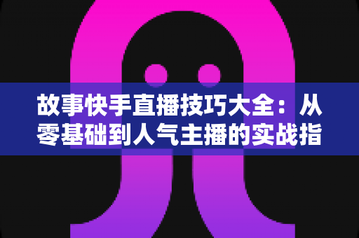 故事快手直播技巧大全：从零基础到人气主播的实战指南