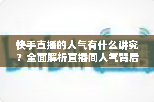 快手直播的人气有什么讲究?全面解析直播间人气背后的规则与实用提升策略 快手直播的人气有什么讲究?全面解析直播间人气背后的规则与实用提升策略