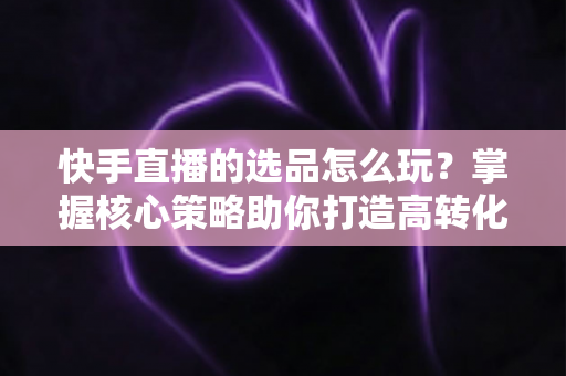 快手直播的选品怎么玩?掌握核心策略助你打造高转化直播间 快手直播的选品怎么玩?掌握核心策略助你打造高转化直播间