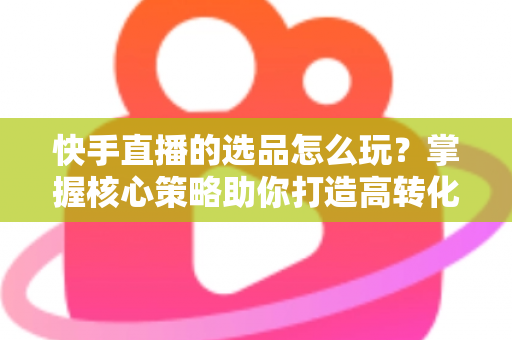 快手直播的选品怎么玩?掌握核心策略助你打造高转化直播间 快手直播的选品怎么玩?掌握核心策略助你打造高转化直播间