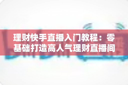 理财快手直播入门教程:零基础打造高人气理财直播间的完整实战指南 理财快手直播入门教程:零基础打造高人气理财直播间的完整实战指南