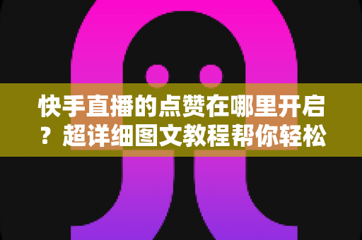 快手直播的点赞在哪里开启？超详细图文教程帮你轻松掌握点赞功能设置技巧