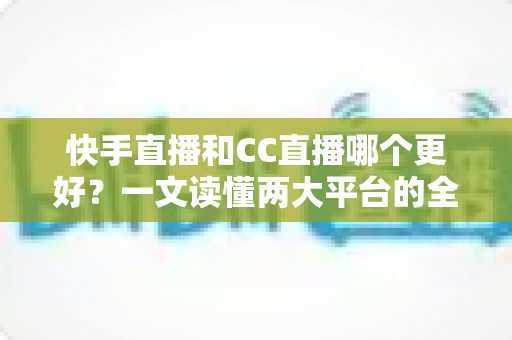 快手直播和CC直播哪个更好？一文读懂两大平台的全面对比与选择指南