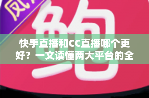 快手直播和CC直播哪个更好？一文读懂两大平台的全面对比与选择指南