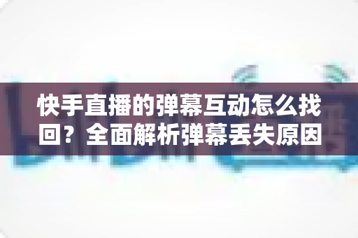 快手直播的弹幕互动怎么找回？全面解析弹幕丢失原因与找回方法