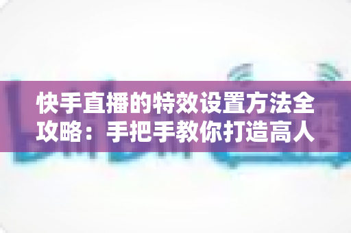 快手直播的特效设置方法全攻略:手把手教你打造高人气直播间 快手直播的特效设置方法全攻略:手把手教你打造高人气直播间