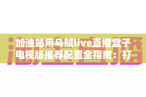 加油站用乌贼live直播盒子电视版推荐配置全指南:打造流畅稳定的站内直播显示方案 加油站用乌贼live直播盒子电视版推荐配置全指南:打造流畅稳定的站内直播显示方案
