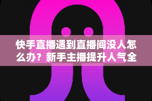快手直播遇到直播间没人怎么办？新手主播提升人气全攻略