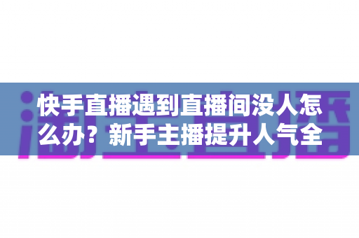 快手直播遇到直播间没人怎么办？新手主播提升人气全攻略