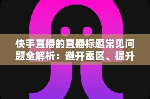 快手直播的直播标题常见问题全解析：避开雷区、提升直播间人气的实战指南
