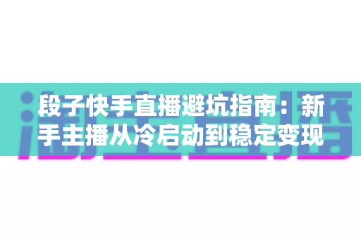 段子快手直播避坑指南:新手主播从冷启动到稳定变现的全方位防雷手册 段子快手直播避坑指南:新手主播从冷启动到稳定变现的全方位防雷手册