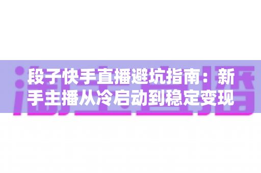 段子快手直播避坑指南:新手主播从冷启动到稳定变现的全方位防雷手册 段子快手直播避坑指南:新手主播从冷启动到稳定变现的全方位防雷手册
