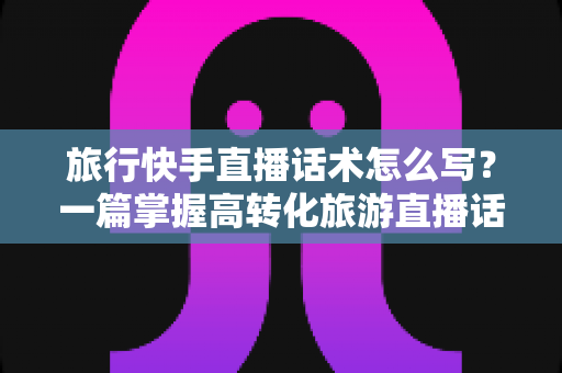 旅行快手直播话术怎么写?一篇掌握高转化旅游直播话术的完整指南 旅行快手直播话术怎么写?一篇掌握高转化旅游直播话术的完整指南