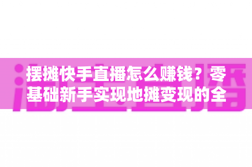 摆摊快手直播怎么赚钱？零基础新手实现地摊变现的全攻略与实用技巧