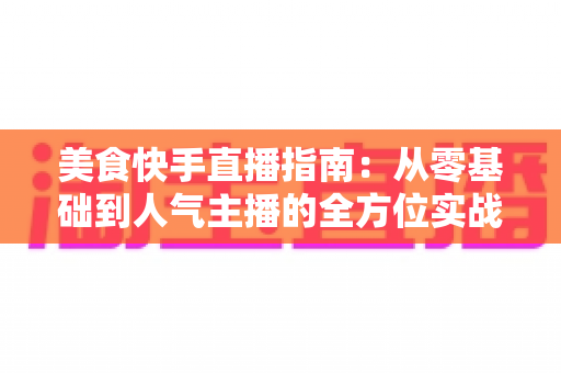 美食快手直播指南:从零基础到人气主播的全方位实战手册 美食快手直播指南:从零基础到人气主播的全方位实战手册