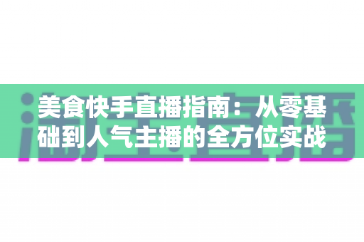 美食快手直播指南：从零基础到人气主播的全方位实战手册