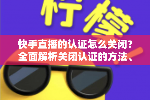 快手直播的认证怎么关闭?全面解析关闭认证的方法、步骤与注意事项 快手直播的认证怎么关闭?全面解析关闭认证的方法、步骤与注意事项