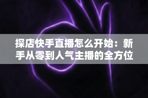 探店快手直播怎么开始:新手从零到人气主播的全方位实战攻略 探店快手直播怎么开始:新手从零到人气主播的全方位实战攻略