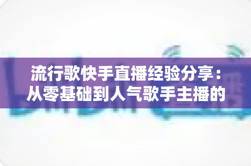 流行歌快手直播经验分享:从零基础到人气歌手主播的实战全攻略 流行歌快手直播经验分享:从零基础到人气歌手主播的实战全攻略