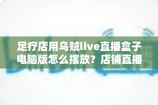 足疗店用乌贼live直播盒子电脑版怎么摆放?店铺直播设备摆放全攻略与实用避坑指南 足疗店用乌贼live直播盒子电脑版怎么摆放?店铺直播设备摆放全攻略与实用避坑指南