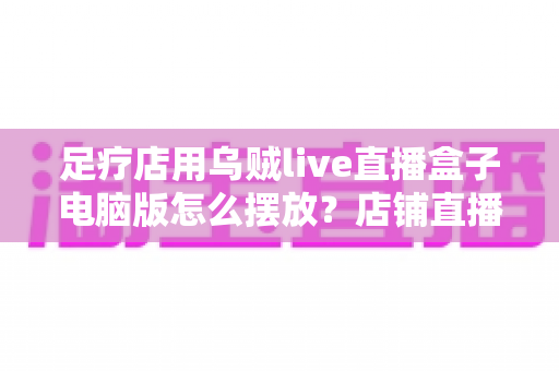 足疗店用乌贼live直播盒子电脑版怎么摆放?店铺直播设备摆放全攻略与实用避坑指南 足疗店用乌贼live直播盒子电脑版怎么摆放?店铺直播设备摆放全攻略与实用避坑指南