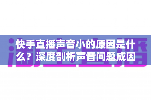 快手直播声音小的原因是什么？深度剖析声音问题成因与实用解决方案大全