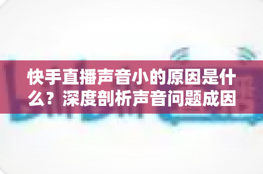 快手直播声音小的原因是什么？深度剖析声音问题成因与实用解决方案大全